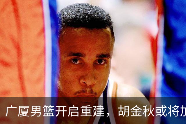 广厦男篮开启重建，胡金秋或将加盟广东强化内线阵容？